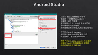 Author 欄位打你想顯示的名字
後面用 < > 附註 Mail Address
如果是小組合作開發
才知道這一次的 commit 是誰執行的
會較好追蹤問題出在哪
如果是自己獨自開發, 名稱隨便打也可以
左下方 Commit Message
描述這次 commit 修改. 新增什麼
一定要輸入, 不然無法 commit
右側 Perform code analysis 可以取消
如果在 Studio 裡面編譯過了沒錯誤
不用花時間做程式碼分析
 