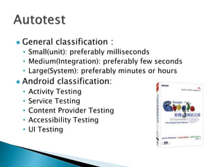  General classification：
• Small(unit): preferably milliseconds
• Medium(Integration): preferably few seconds
• Large(System): preferably minutes or hours
 Android classification:
• Activity Testing
• Service Testing
• Content Provider Testing
• Accessibility Testing
• UI Testing
 