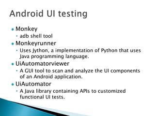  Monkey
• adb shell tool
 Monkeyrunner
• Uses Jython, a implementation of Python that uses
Java programming language.
 UiAutomatorviewer
• A GUI tool to scan and analyze the UI components
of an Android application.
 UiAutomator
• A Java library containing APIs to customized
functional UI tests.
 