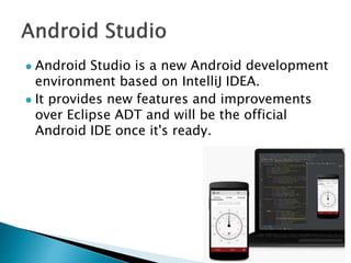  Android Studio is a new Android development
environment based on IntelliJ IDEA.
 It provides new features and improvements
over Eclipse ADT and will be the official
Android IDE once it's ready.
 