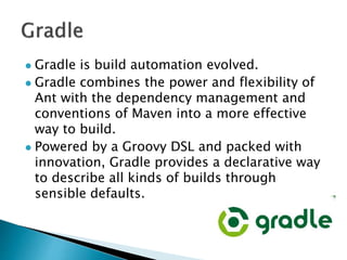  Gradle is build automation evolved.
 Gradle combines the power and flexibility of
Ant with the dependency management and
conventions of Maven into a more effective
way to build.
 Powered by a Groovy DSL and packed with
innovation, Gradle provides a declarative way
to describe all kinds of builds through
sensible defaults.
 