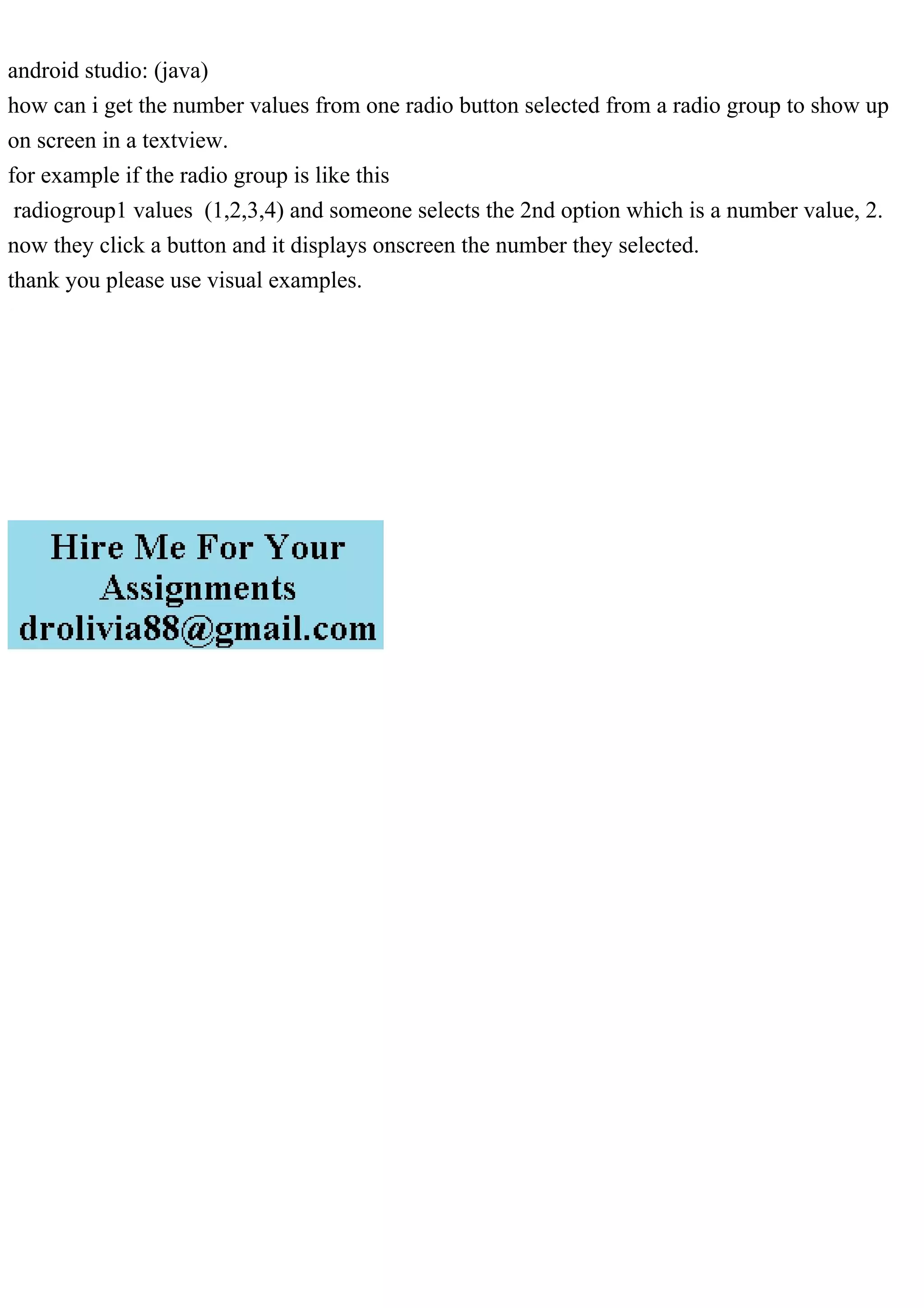 android studio: (java)
how can i get the number values from one radio button selected from a radio group to show up
on screen in a textview.
for example if the radio group is like this
radiogroup1 values (1,2,3,4) and someone selects the 2nd option which is a number value, 2.
now they click a button and it displays onscreen the number they selected.
thank you please use visual examples.
