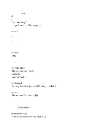 Log.
d
(
"Networking"
, e.getLocalizedMessage());
return
""
;
}
return
str;
}
private class
DownloadTextTask
extends
AsyncTask {
protected
String doInBackground(String... urls) {
return
DownloadText(urls[0]);
}
@Override
protected void
onPostExecute(String result) {
 