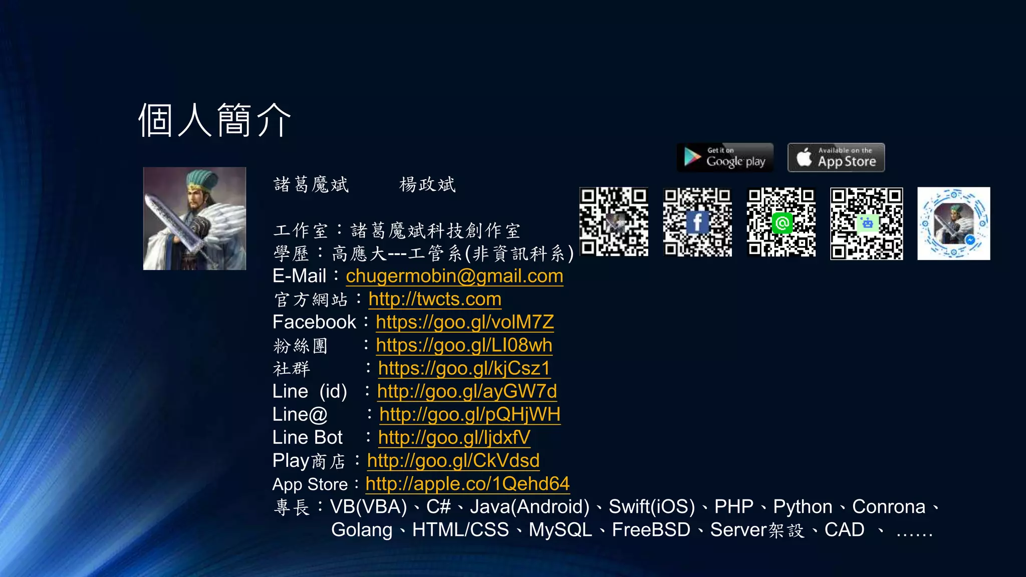 個人簡介
諸葛魔斌
工作室：諸葛魔斌科技創作室
學歷：高應大---工管系(非資訊科系)
E-Mail：chugermobin@gmail.com
官方網站：http://twcts.com
Facebook：https://goo.gl/volM7Z
粉絲團 ：https://goo.gl/LI08wh
社群 ：https://goo.gl/kjCsz1
Line (id) ：http://goo.gl/ayGW7d
Line@ ：http://goo.gl/pQHjWH
Line Bot ：http://goo.gl/ljdxfV
Play商店：http://goo.gl/CkVdsd
App Store：http://apple.co/1Qehd64
專長：VB(VBA)、C#、Java(Android)、Swift(iOS)、PHP、Python、Conrona、
Golang、HTML/CSS、MySQL、FreeBSD、Server架設、CAD 、 ……
楊政斌
 