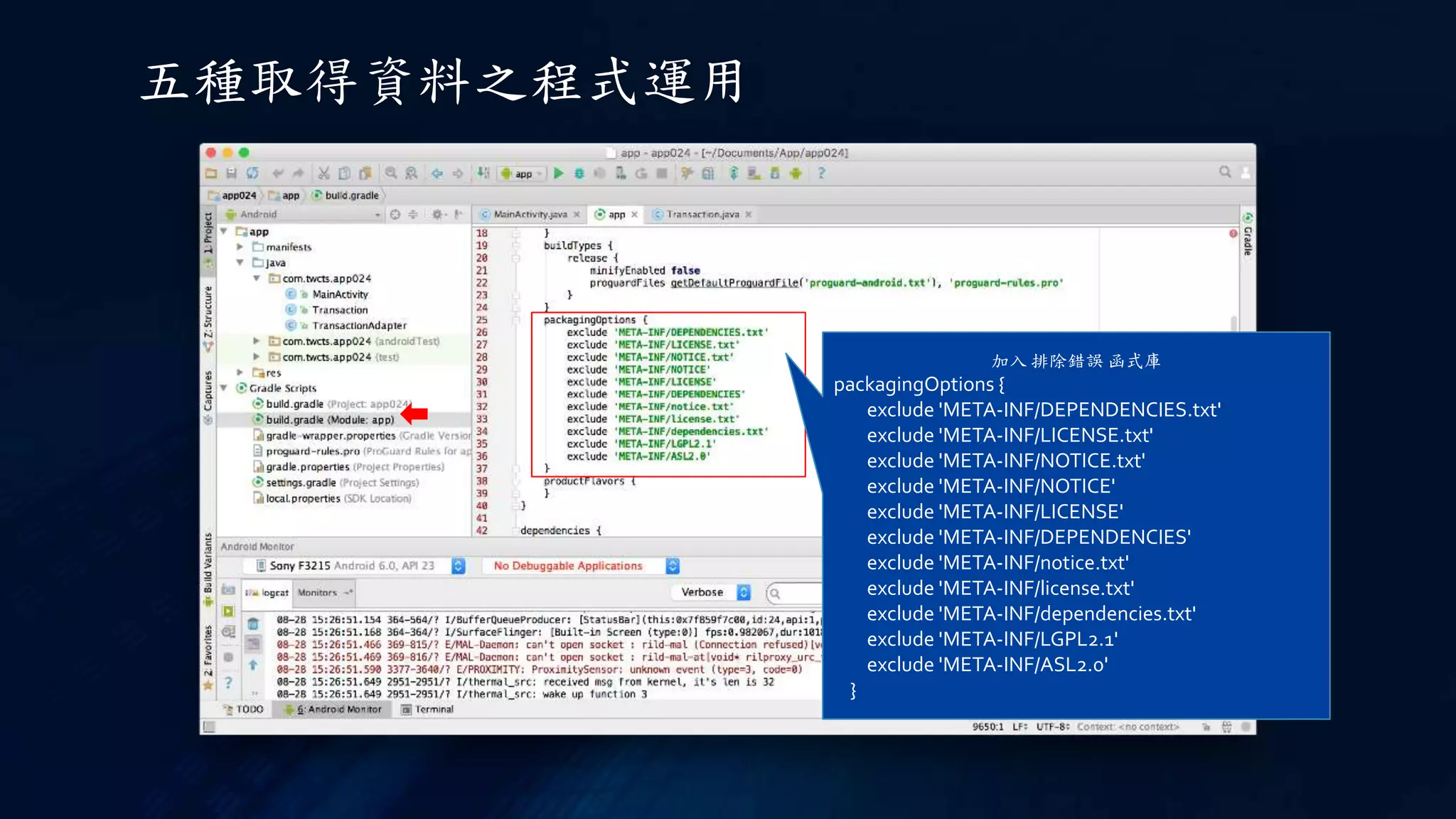 五種取得資料之程式運用
加入 排除錯誤 函式庫
packagingOptions {
exclude 'META-INF/DEPENDENCIES.txt'
exclude 'META-INF/LICENSE.txt'
exclude 'META-INF/NOTICE.txt'
exclude 'META-INF/NOTICE'
exclude 'META-INF/LICENSE'
exclude 'META-INF/DEPENDENCIES'
exclude 'META-INF/notice.txt'
exclude 'META-INF/license.txt'
exclude 'META-INF/dependencies.txt'
exclude 'META-INF/LGPL2.1'
exclude 'META-INF/ASL2.0'
}
 