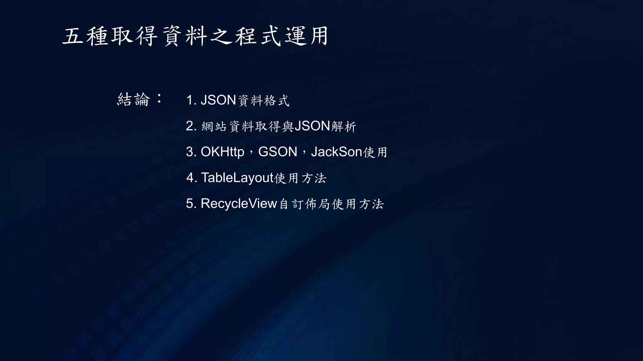 結論： 1. JSON資料格式
2. 網站資料取得與JSON解析
3. OKHttp，GSON，JackSon使用
4. TableLayout使用方法
5. RecycleView自訂佈局使用方法
五種取得資料之程式運用
 