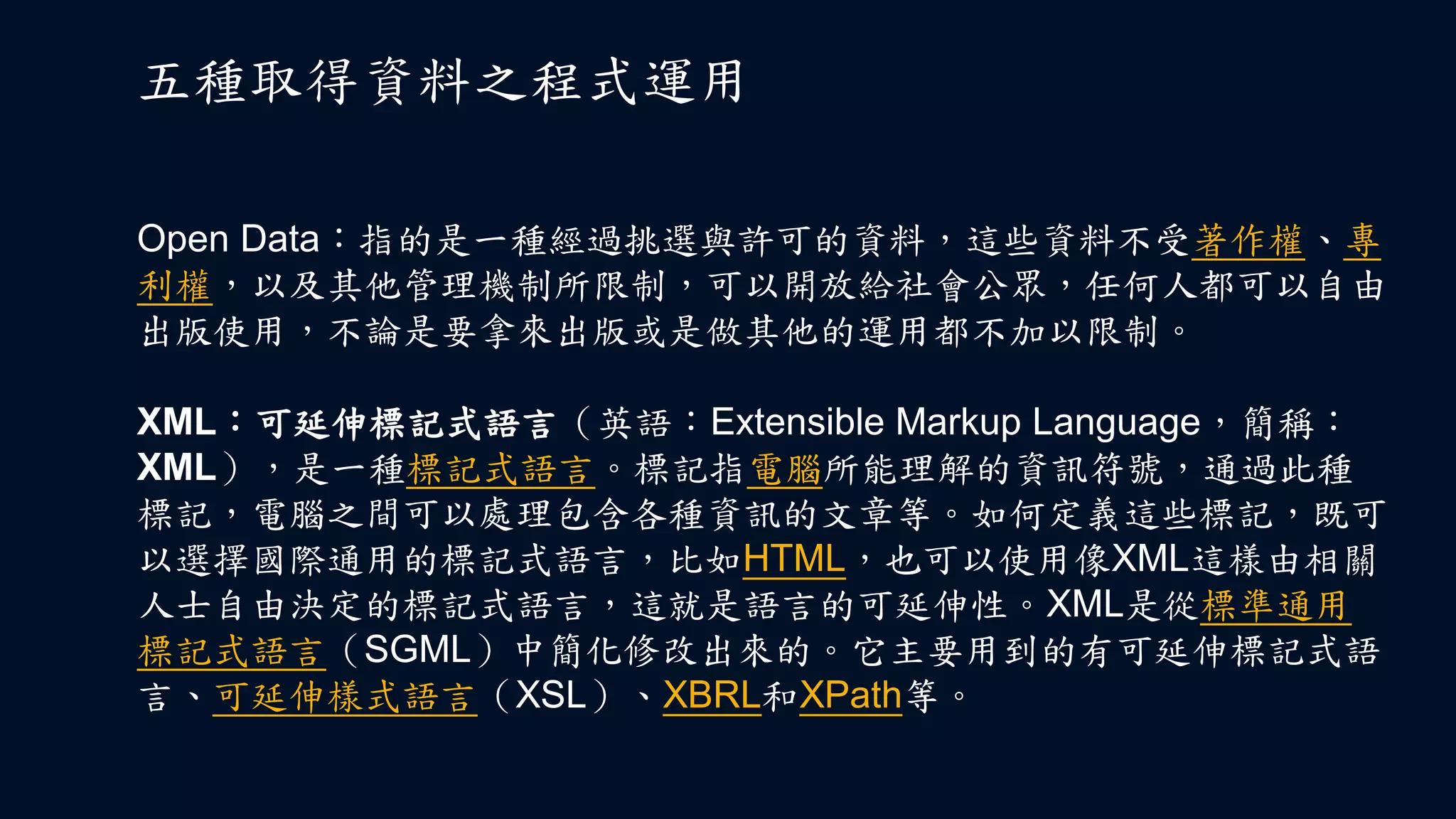 Open Data：指的是一種經過挑選與許可的資料，這些資料不受著作權、專
利權，以及其他管理機制所限制，可以開放給社會公眾，任何人都可以自由
出版使用，不論是要拿來出版或是做其他的運用都不加以限制。
五種取得資料之程式運用
XML：可延伸標記式語言（英語：Extensible Markup Language，簡稱：
XML），是一種標記式語言。標記指電腦所能理解的資訊符號，通過此種
標記，電腦之間可以處理包含各種資訊的文章等。如何定義這些標記，既可
以選擇國際通用的標記式語言，比如HTML，也可以使用像XML這樣由相關
人士自由決定的標記式語言，這就是語言的可延伸性。XML是從標準通用
標記式語言（SGML）中簡化修改出來的。它主要用到的有可延伸標記式語
言、可延伸樣式語言（XSL）、XBRL和XPath等。
 