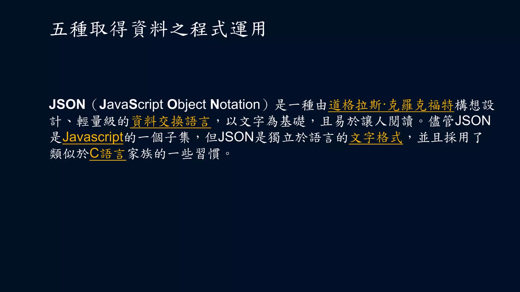 五種取得資料之程式運用
JSON（JavaScript Object Notation）是一種由道格拉斯·克羅克福特構想設
計、輕量級的資料交換語言，以文字為基礎，且易於讓人閱讀。儘管JSON
是Javascript的一個子集，但JSON是獨立於語言的文字格式，並且採用了
類似於C語言家族的一些習慣。
 