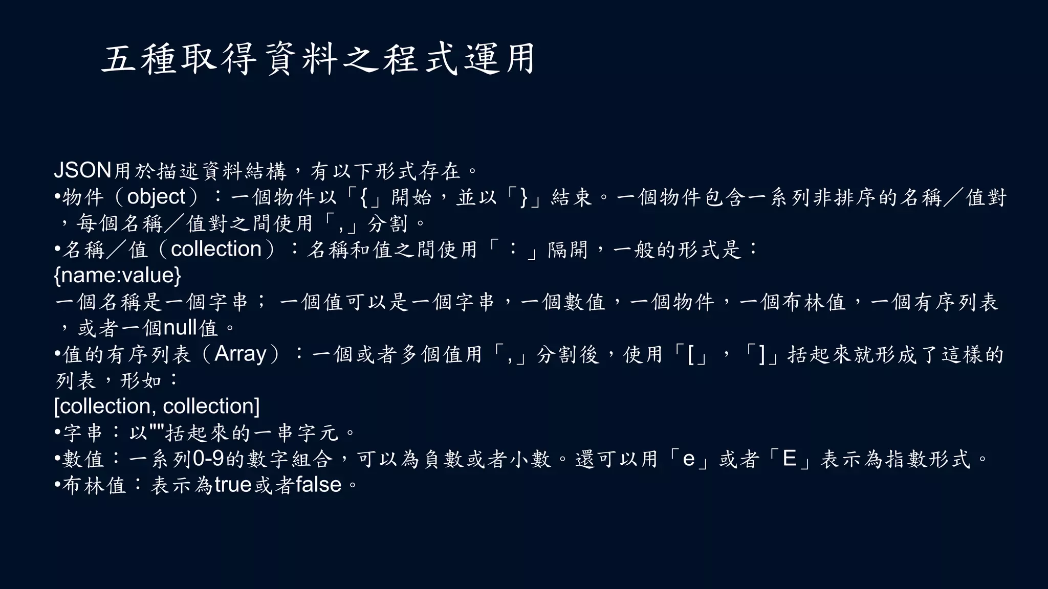 五種取得資料之程式運用
JSON用於描述資料結構，有以下形式存在。
•物件（object）：一個物件以「{」開始，並以「}」結束。一個物件包含一系列非排序的名稱／值對
，每個名稱／值對之間使用「,」分割。
•名稱／值（collection）：名稱和值之間使用「：」隔開，一般的形式是：
{name:value}
一個名稱是一個字串； 一個值可以是一個字串，一個數值，一個物件，一個布林值，一個有序列表
，或者一個null值。
•值的有序列表（Array）：一個或者多個值用「,」分割後，使用「[」，「]」括起來就形成了這樣的
列表，形如：
[collection, collection]
•字串：以""括起來的一串字元。
•數值：一系列0-9的數字組合，可以為負數或者小數。還可以用「e」或者「E」表示為指數形式。
•布林值：表示為true或者false。
 
