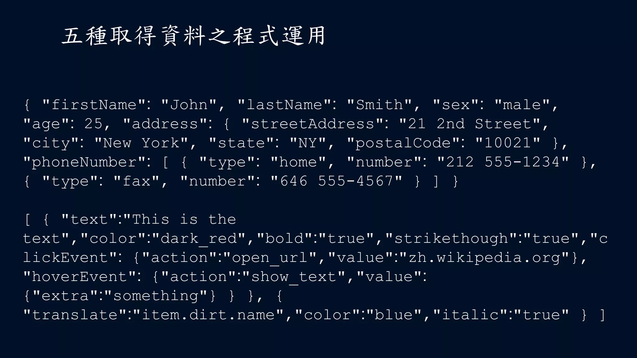 五種取得資料之程式運用
{ "firstName": "John", "lastName": "Smith", "sex": "male",
"age": 25, "address": { "streetAddress": "21 2nd Street",
"city": "New York", "state": "NY", "postalCode": "10021" },
"phoneNumber": [ { "type": "home", "number": "212 555-1234" },
{ "type": "fax", "number": "646 555-4567" } ] }
[ { "text":"This is the
text","color":"dark_red","bold":"true","strikethough":"true","c
lickEvent": {"action":"open_url","value":"zh.wikipedia.org"},
"hoverEvent": {"action":"show_text","value":
{"extra":"something"} } }, {
"translate":"item.dirt.name","color":"blue","italic":"true" } ]
 