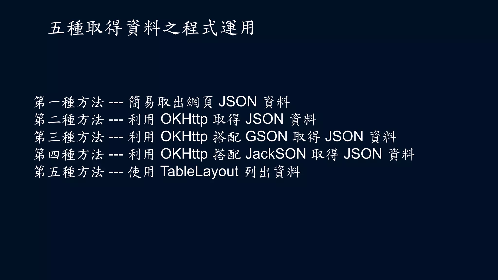 五種取得資料之程式運用
第一種方法 --- 簡易取出網頁 JSON 資料
第二種方法 --- 利用 OKHttp 取得 JSON 資料
第三種方法 --- 利用 OKHttp 搭配 GSON 取得 JSON 資料
第四種方法 --- 利用 OKHttp 搭配 JackSON 取得 JSON 資料
第五種方法 --- 使用 TableLayout 列出資料
 