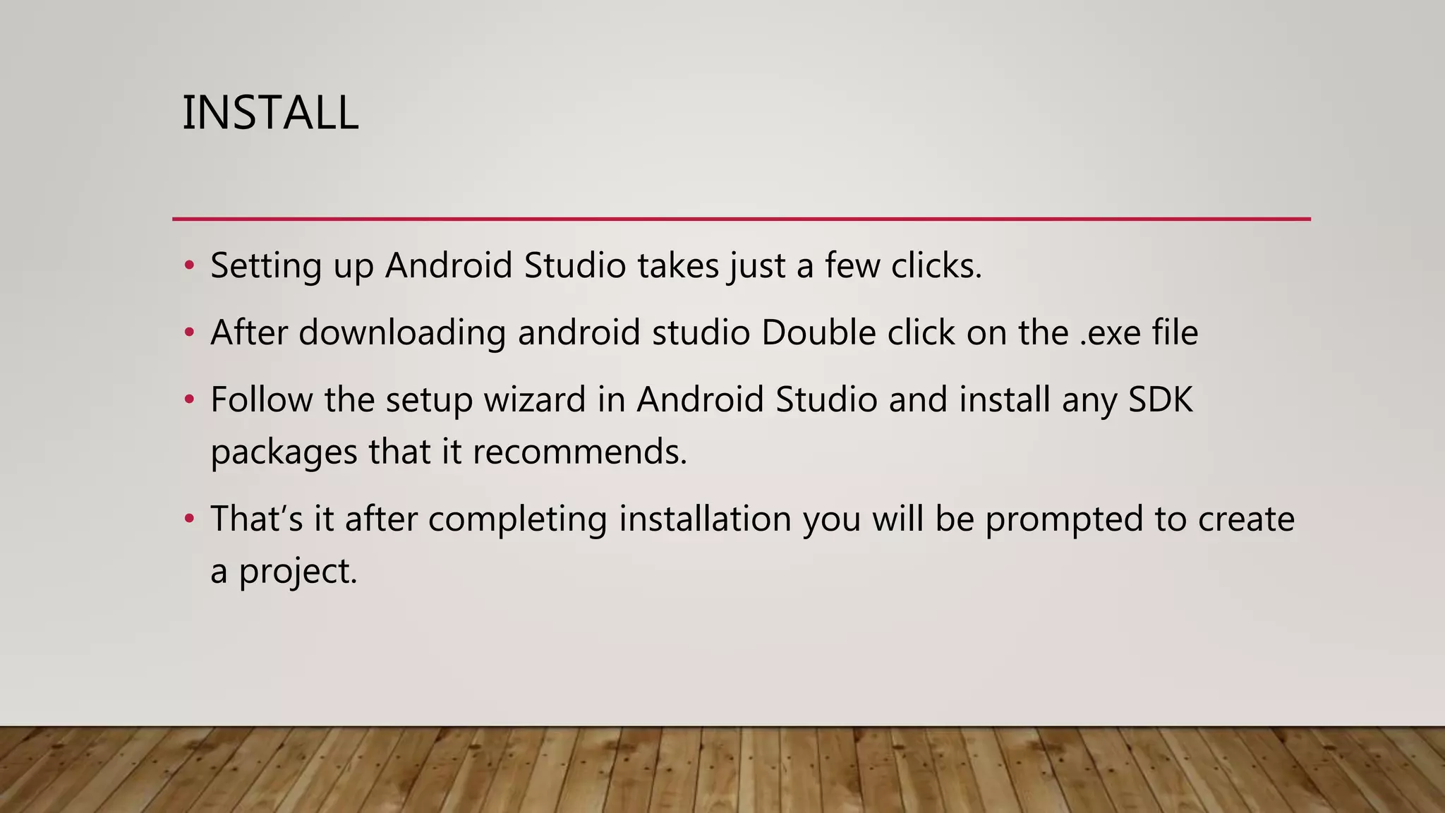 INSTALL
• Setting up Android Studio takes just a few clicks.
• After downloading android studio Double click on the .exe file
• Follow the setup wizard in Android Studio and install any SDK
packages that it recommends.
• That’s it after completing installation you will be prompted to create
a project.
 