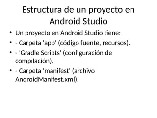 Estructura de un proyecto en
Android Studio
• Un proyecto en Android Studio tiene:
• - Carpeta 'app' (código fuente, recursos).
• - 'Gradle Scripts' (configuración de
compilación).
• - Carpeta 'manifest' (archivo
AndroidManifest.xml).
 