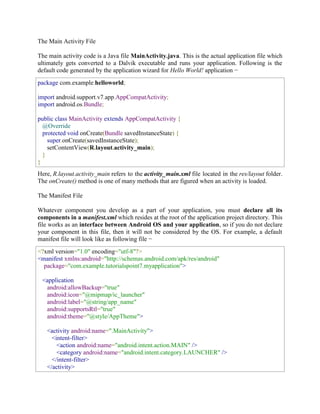 The Main Activity File
The main activity code is a Java file MainActivity.java. This is the actual application file which
ultimately gets converted to a Dalvik executable and runs your application. Following is the
default code generated by the application wizard for Hello World! application −
package com.example.helloworld;
import android.support.v7.app.AppCompatActivity;
import android.os.Bundle;
public class MainActivity extends AppCompatActivity {
@Override
protected void onCreate(Bundle savedInstanceState) {
super.onCreate(savedInstanceState);
setContentView(R.layout.activity_main);
}
}
Here, R.layout.activity_main refers to the activity_main.xml file located in the res/layout folder.
The onCreate() method is one of many methods that are figured when an activity is loaded.
The Manifest File
Whatever component you develop as a part of your application, you must declare all its
components in a manifest.xml which resides at the root of the application project directory. This
file works as an interface between Android OS and your application, so if you do not declare
your component in this file, then it will not be considered by the OS. For example, a default
manifest file will look like as following file −
<?xml version="1.0" encoding="utf-8"?>
<manifest xmlns:android="http://schemas.android.com/apk/res/android"
package="com.example.tutorialspoint7.myapplication">
<application
android:allowBackup="true"
android:icon="@mipmap/ic_launcher"
android:label="@string/app_name"
android:supportsRtl="true"
android:theme="@style/AppTheme">
<activity android:name=".MainActivity">
<intent-filter>
<action android:name="android.intent.action.MAIN" />
<category android:name="android.intent.category.LAUNCHER" />
</intent-filter>
</activity>
 