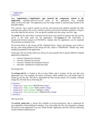 </application>
</manifest>
Here <application>...</application> tags enclosed the components related to the
application. Attribute android:icon will point to the application icon available
under res/drawable-hdpi. The application uses the image named ic_launcher.png located in the
drawable folders
The <activity> tag is used to specify an activity and android:name attribute specifies the fully
qualified class name of the Activity subclass and the android:label attributes specifies a string to
use as the label for the activity. You can specify multiple activities using <activity> tags.
The action for the intent filter is named android.intent.action.MAIN to indicate that this activity
serves as the entry point for the application. The category for the intent-filter is
named android.intent.category.LAUNCHER to indicate that the application can be launched
from the device's launcher icon.
The @string refers to the strings.xml file explained below. Hence, @string/app_name refers to
the app_name string defined in the strings.xml file, which is "HelloWorld". Similar way, other
strings get populated in the application.
Following is the list of tags which you will use in your manifest file to specify different Android
application components −
 <activity>elements for activities
 <service> elements for services
 <receiver> elements for broadcast receivers
 <provider> elements for content providers
The Strings File
The strings.xml file is located in the res/values folder and it contains all the text that your
application uses. For example, the names of buttons, labels, default text, and similar types of
strings go into this file. This file is responsible for their textual content. For example, a default
strings file will look like as following file −
<resources>
<string name="app_name">HelloWorld</string>
<string name="hello_world">Hello world!</string>
<string name="menu_settings">Settings</string>
<string name="title_activity_main">MainActivity</string>
</resources>
The Layout File
The activity_main.xml is a layout file available in res/layout directory, that is referenced by
your application when building its interface. You will modify this file very frequently to change
the layout of your application. For your "Hello World!" application, this file will have following
content related to default layout −
 