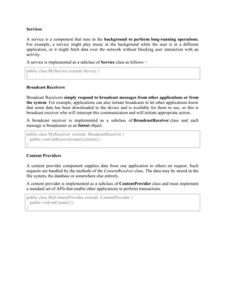 Services
A service is a component that runs in the background to perform long-running operations.
For example, a service might play music in the background while the user is in a different
application, or it might fetch data over the network without blocking user interaction with an
activity.
A service is implemented as a subclass of Service class as follows −
public class MyService extends Service {
}
Broadcast Receivers
Broadcast Receivers simply respond to broadcast messages from other applications or from
the system. For example, applications can also initiate broadcasts to let other applications know
that some data has been downloaded to the device and is available for them to use, so this is
broadcast receiver who will intercept this communication and will initiate appropriate action.
A broadcast receiver is implemented as a subclass of BroadcastReceiver class and each
message is broadcaster as an Intent object.
public class MyReceiver extends BroadcastReceiver {
public void onReceive(context,intent){}
}
Content Providers
A content provider component supplies data from one application to others on request. Such
requests are handled by the methods of the ContentResolver class. The data may be stored in the
file system, the database or somewhere else entirely.
A content provider is implemented as a subclass of ContentProvider class and must implement
a standard set of APIs that enable other applications to perform transactions.
public class MyContentProvider extends ContentProvider {
public void onCreate(){}
}
 