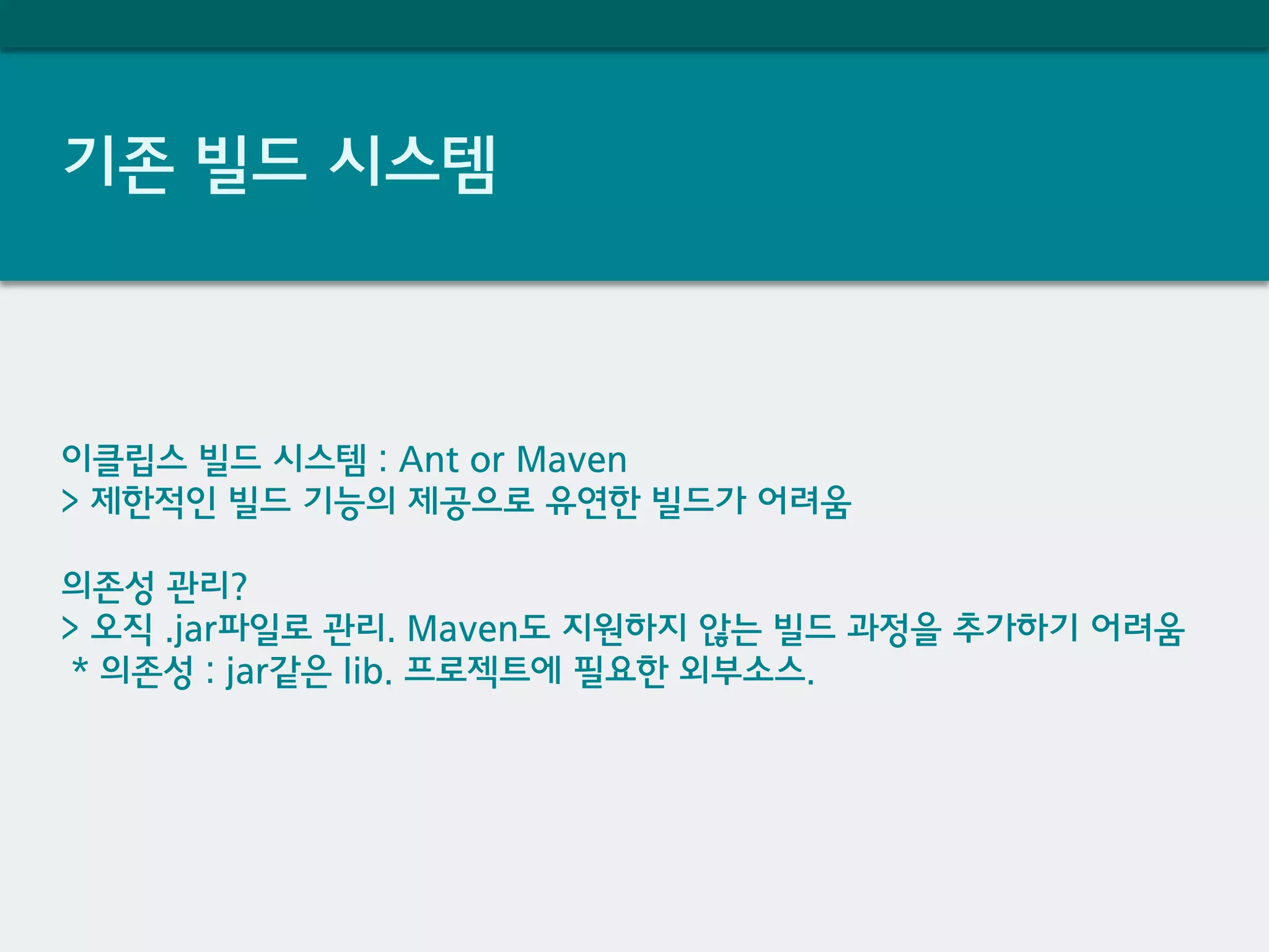 기존 빌드 시스템
이클립스 빌드 시스템 : Ant or Maven
> 제한적인 빌드 기능의 제공으로 유연한 빌드가 어려움
의존성 관리?
> 오직 .jar파일로 관리. Maven도 지원하지 않는 빌드 과정을 추가하기 어려움
* 의존성 : jar같은 lib. 프로젝트에 필요한 외부소스.
 
