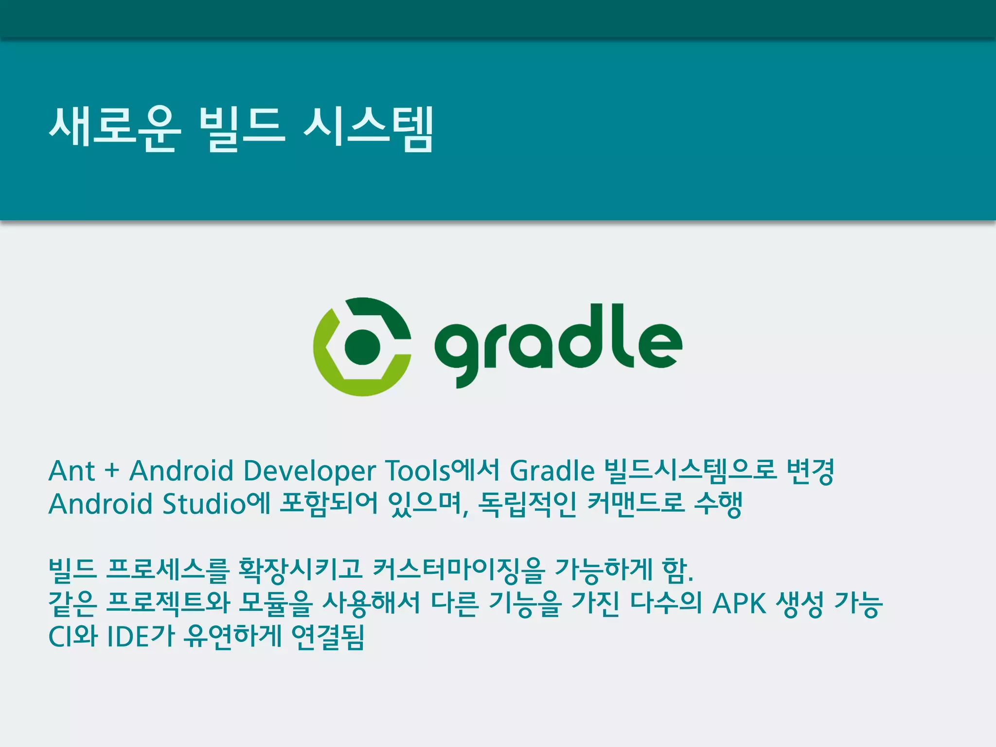 새로운 빌드 시스템
Ant + Android Developer Tools에서 Gradle 빌드시스템으로 변경
Android Studio에 포함되어 있으며, 독립적인 커맨드로 수행
빌드 프로세스를 확장시키고 커스터마이징을 가능하게 함.
같은 프로젝트와 모듈을 사용해서 다른 기능을 가진 다수의 APK 생성 가능
CI와 IDE가 유연하게 연결됨
 