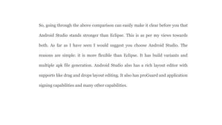 So, going through the above comparison can easily make it clear before you that
Android Studio stands stronger than Eclipse. This is as per my views towards
both. As far as I have seen I would suggest you choose Android Studio. The
reasons are simple: it is more flexible than Eclipse. It has build variants and
multiple apk file generation. Android Studio also has a rich layout editor with
supports like drag and drops layout editing. It also has proGuard and application
signing capabilities and many other capabilities.
 