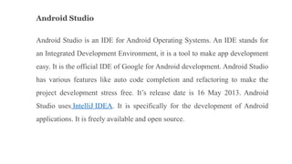 Android Studio
Android Studio is an IDE for Android Operating Systems. An IDE stands for
an Integrated Development Environment, it is a tool to make app development
easy. It is the official IDE of Google for Android development. Android Studio
has various features like auto code completion and refactoring to make the
project development stress free. It’s release date is 16 May 2013. Android
Studio uses IntelliJ IDEA. It is specifically for the development of Android
applications. It is freely available and open source.
 