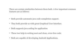 There are certain similarities between them both. A few important common
features are as follows:
• Both provide automatic java code completion support.
• They both provide us with great Graphical User Interface.
• Both supports java coding for application
• These two help in writing neat and clean, error-free code.
• Both are capable of developing Android Applications.
 