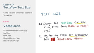 Lesson 1A
TextView Text Size
Vocabulário
Scale Independent Pixels (sp)
textSize
textColor
Material Design Spec
Hexadecimal Color
Como alterar o tamanho e a cor dos
TextViews.
 