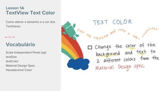 Lesson 1A
TextView Text Color
Vocabulário
Scale Independent Pixels (sp)
textSize
textColor
Material Design Spec
Hexadecimal Color
Como alterar o tamanho e a cor dos
TextViews.
 
