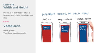 Lesson 1B
Width and Height
Vocabulário
match_parent
ViewGroup layout parameter
Descreve os atributos de altura e
largura e a atribuição de valores para
eles.
 