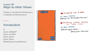 id
layout_toRightOf
layout_toLeftOf
layout_above
layout_below
RelativeLayout.LayoutParams
Lesson 1B
Align to other Views
Vocabulário
Introduz o conceito de ViewGroups e
a utilização do RelativeLayout.
 
