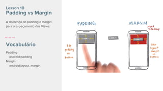 Padding
android:padding
Margin
android:layout_margin
Lesson 1B
Padding vs Margin
Vocabulário
A diferença do padding e margin
para o espaçamento das Views.
 