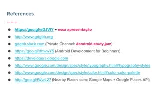 References
● https://goo.gl/eDJVlY ← essa apresentação
● http://www.gdgbh.org
● gdgbh.slack.com (Private Channel: #android-study-jam)
● https://goo.gl/dhwwY5 (Android Development for Beginners)
● https://developers.google.com
● http://www.google.com/design/spec/style/typography.html#typography-styles
● http://www.google.com/design/spec/style/color.html#color-color-palette
● http://goo.gl/fWwL27 (Nearby Places com: Google Maps + Google Places API)
 