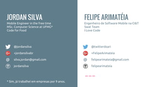 FELIPE ARIMATÉIA
Engenheiro de Software Mobile na CI&T
Swat Team
I Love Code
+FelipeArimateia
felipearimateia@gmail.com
felipearimateia
@twitterdoari
@
JORDAN SILVA
Mobile Engineer in the free time
MSc. Computer Science at UFMG*
Code for Food
* Sim, já trabalhei em empresas por 9 anos.
+jordansilvabr
silva.jordan@gmail.com
jordansilva
@jordansilva
@
 