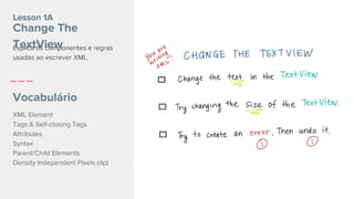 Lesson 1A
Change The
TextView
Vocabulário
XML Element
Tags & Self-closing Tags
Attributes
Syntax
Parent/Child Elements
Density Independent Pixels (dp)
Explica os componentes e regras
usadas ao escrever XML.
 