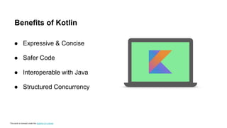 This work is licensed under the Apache 2.0 License
Benefits of Kotlin
● Expressive & Concise
● Safer Code
● Interoperable with Java
● Structured Concurrency
 