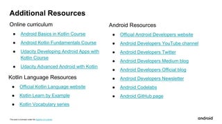 This work is licensed under the Apache 2.0 License
Additional Resources
Online curriculum
● Android Basics in Kotlin Course
● Android Kotlin Fundamentals Course
● Udacity Developing Android Apps with
Kotlin Course
● Udacity Advanced Android with Kotlin
Android Resources
● Official Android Developers website
● Android Developers YouTube channel
● Android Developers Twitter
● Android Developers Medium blog
● Android Developers Official blog
● Android Developers Newsletter
● Android Codelabs
● Android GitHub page
Kotlin Language Resources
● Official Kotlin Language website
● Kotlin Learn by Example
● Kotlin Vocabulary series
 