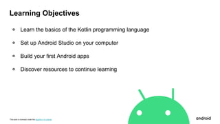 This work is licensed under the Apache 2.0 License
Learning Objectives
० Learn the basics of the Kotlin programming language
० Set up Android Studio on your computer
० Build your first Android apps
० Discover resources to continue learning
 