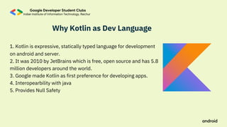 Why Kotlin as Dev Language
1. Kotlin is expressive, statically typed language for development
on android and server.
2. It was 2010 by JetBrains which is free, open source and has 5.8
million developers around the world.
3. Google made Kotlin as first preference for developing apps.
4. Interopearbility with java
5. Provides Null Safety
 