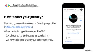 Collect up to 16 badges as you learn.
Showcase and share your achievements.
Why create Google Developer Profile?
1.
2.
To start, you need to create a Developer profile.
(https://google.dev/u/new)
How to start your journey?
 