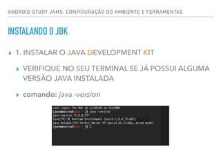 ▸ 1. INSTALAR O JAVA DEVELOPMENT KIT
▸ VERIFIQUE NO SEU TERMINAL SE JÁ POSSUI ALGUMA
VERSÃO JAVA INSTALADA
▸ comando: java -version
ANDROID STUDY JAMS: CONFIGURAÇÃO DO AMBIENTE E FERRAMENTAS
INSTALANDO O JDK
 