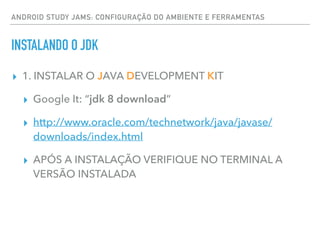 ANDROID STUDY JAMS: CONFIGURAÇÃO DO AMBIENTE E FERRAMENTAS
INSTALANDO O JDK
▸ 1. INSTALAR O JAVA DEVELOPMENT KIT
▸ Google It: “jdk 8 download”
▸ http://www.oracle.com/technetwork/java/javase/
downloads/index.html
▸ APÓS A INSTALAÇÃO VERIFIQUE NO TERMINAL A
VERSÃO INSTALADA
 