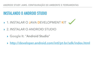 ANDROID STUDY JAMS: CONFIGURAÇÃO DO AMBIENTE E FERRAMENTAS
INSTALANDO O ANDROID STUDIO
▸ 1. INSTALAR O JAVA DEVELOPMENT KIT
▸ 2. INSTALAR O ANDROID STUDIO
▸ Google It: “Android Studio”
▸ http://developer.android.com/intl/pt-br/sdk/index.html
 