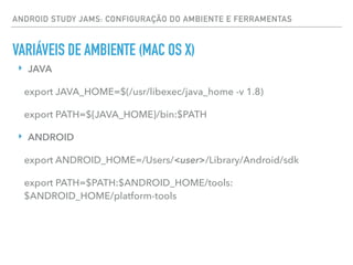 ANDROID STUDY JAMS: CONFIGURAÇÃO DO AMBIENTE E FERRAMENTAS
VARIÁVEIS DE AMBIENTE (MAC OS X)
‣ JAVA
export JAVA_HOME=$(/usr/libexec/java_home -v 1.8)
export PATH=${JAVA_HOME}/bin:$PATH
‣ ANDROID
export ANDROID_HOME=/Users/<user>/Library/Android/sdk
export PATH=$PATH:$ANDROID_HOME/tools:
$ANDROID_HOME/platform-tools
 