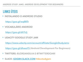 ANDROID STUDY JAMS: ANDROID DEVELOPMENT FOR BEGINNERS
LINKS ÚTEIS
‣ INSTALANDO O ANDROID STUDIO
https://goo.gl/wqBBTr
‣ VOCABULÁRIO ANDROID
https://goo.gl/dV7clj
‣ UDACITY GOOGLE STUDY JAM
https://www.udacity.com/account/afﬁliate/GoogleStudyJams
https://goo.gl/dhwwY5 (Android Development For Beginners)
‣ TWITTERS: @JORDANSILVA E @TWITTERDOARI
‣ SLACK: GDGBH.SLACK.COM #devstudyjam
 
