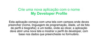 Crie uma nova aplicação com o nome
My Developer Profile
Esta aplicação começa com uma tela com campos onde deves
preencher (nome, linguagem de programação, idade, url da foto
de perfil e biografia); e um botão, onde ao clicar, a aplicação
deve abrir uma nova tela e mostrar o perfil do developer, com
base nos dados que preencheste no formulário.
 