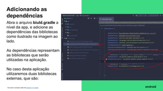 This work is licensed under the Apache 2.0 License
Abra o arquivo biuld.gradle a
nível da app, e adicione as
dependências das bibliotecas
como ilustrado na imagem ao
lado.
As dependências representam
as bibliotecas que serão
utilizadas na aplicação.
No caso desta aplicação
utilizaremos duas bibliotecas
externas, que são:
Adicionando as
dependências
 