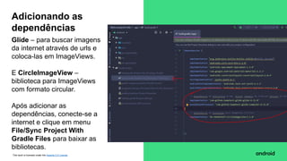This work is licensed under the Apache 2.0 License
Glide – para buscar imagens
da internet através de urls e
coloca-las em ImageViews.
E CircleImageView –
biblioteca para ImageViews
com formato circular.
Após adicionar as
dependências, conecte-se a
internet e clique em menu
File/Sync Project With
Gradle Files para baixar as
bibliotecas.
Adicionando as
dependências
 