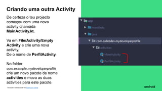 This work is licensed under the Apache 2.0 License
De certeza o teu projecto
começou com uma nova
activity chamada
MainActivity.kt.
Va em File/Activity/Empty
Activity e crie uma nova
activity.
De o nome de PerfilActivity.
No folder
com.example.mydeveloperprofile
crie um novo pacote de nome
activities e mova as duas
activities para este pacote.
Criando uma outra Activity
 