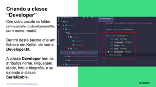 This work is licensed under the Apache 2.0 License
Crie outro pacote no folder
com.example.mydeveloperprofile,
com nome model.
Dentro deste pacote crie um
ficheiro em Kotlin, de nome
Developer.kt.
A classe Developer tem os
atributos nome, linguagem,
idade, foto e biografia, e se
extende a classe
Serializable.
Criando a classe
“Developer”
 