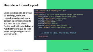 This work is licensed under the Apache 2.0 License
Edite o código xml do layout
da activity_main.xml.
Use o LinearLayout, para
colocar os componentes da
sua tela/ as suas views.
Defina android:orientation =
“vertical” para que as tuas
views estejam organizadas
verticalmente.
Usando o LinearLayout
<?xml version="1.0" encoding="utf-8"?>
<LinearLayout
xmlns:android="http://schemas.android.com/apk/res/android"
xmlns:tools="http://schemas.android.com/tools"
android:layout_width="match_parent"
android:orientation="vertical"
android:padding="15dp"
android:gravity="center"
android:layout_height="match_parent"
tools:context=".activities.MainActivity">
// CODIGO DAS VIEWS, NAS PROXIMAS PAGINAS
</ LinearLayout>
 