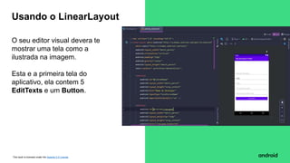 This work is licensed under the Apache 2.0 License
O seu editor visual devera te
mostrar uma tela como a
ilustrada na imagem.
Esta e a primeira tela do
aplicativo, ela contem 5
EditTexts e um Button.
Usando o LinearLayout
 